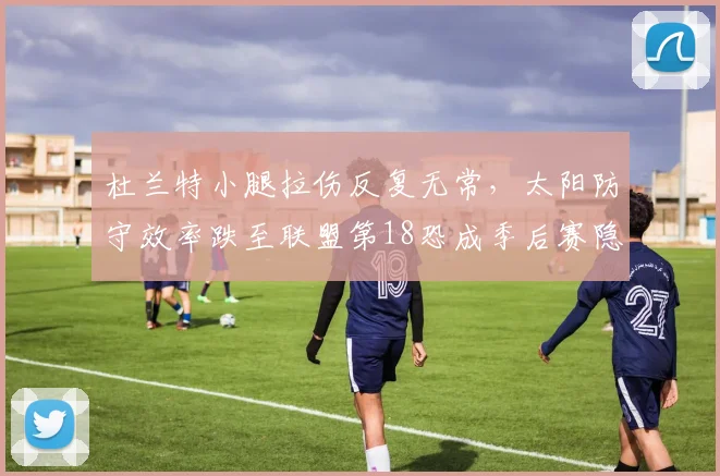 杜兰特小腿拉伤反复无常,太阳防守效率跌至联盟第18恐成季后赛隐患?