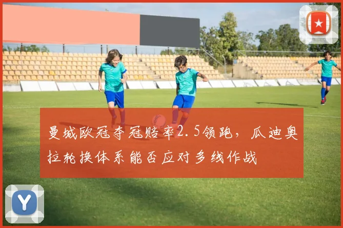 曼城欧冠夺冠赔率2.5领跑,瓜迪奥拉轮换体系能否应对多线作战