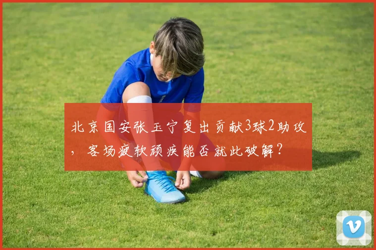 北京国安张玉宁复出贡献3球2助攻,客场疲软顽疾能否就此破解?
