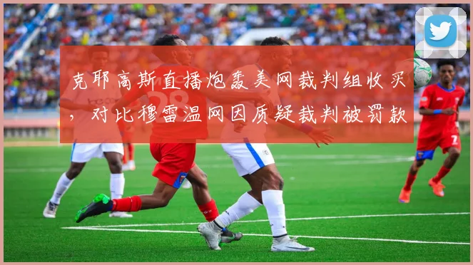 克耶高斯直播炮轰美网裁判组收买,对比穆雷温网因质疑裁判被罚款,言论自由界限模糊