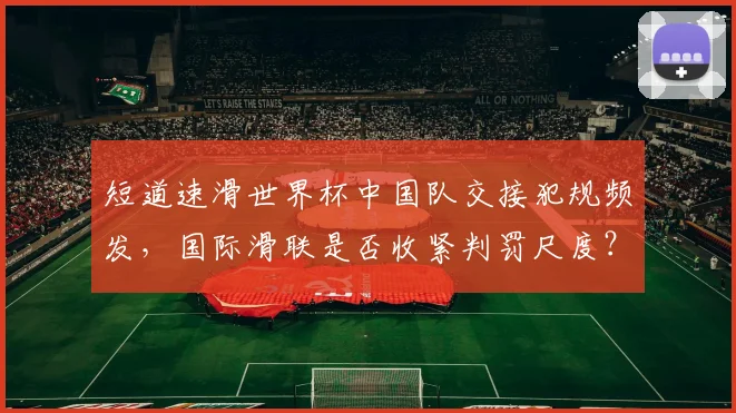 短道速滑世界杯中国队交接犯规频发,国际滑联是否收紧判罚尺度?