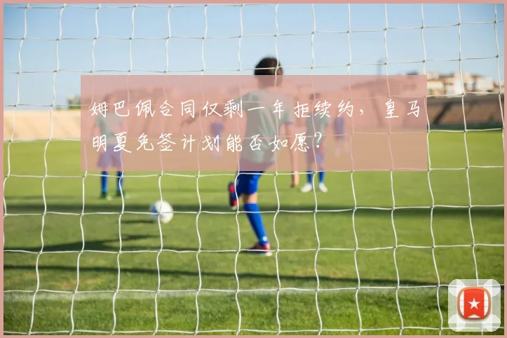 姆巴佩合同仅剩一年拒续约,皇马明夏免签计划能否如愿?